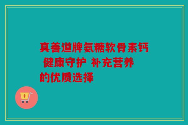 真善道牌氨糖软骨素钙 健康守护 补充营养的优质选择