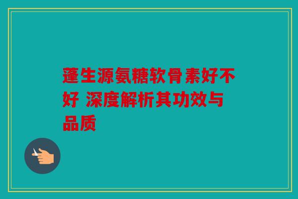蓬生源氨糖软骨素好不好 深度解析其功效与品质 蓬生源氨糖软骨素好不好 深度解析其功效与品质