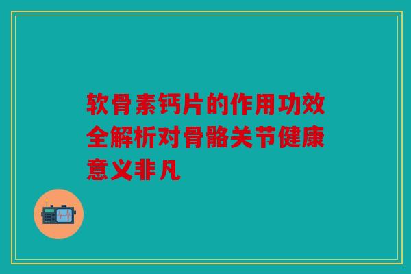 软骨素钙片的作用功效全解析对骨骼关节健康意义非凡