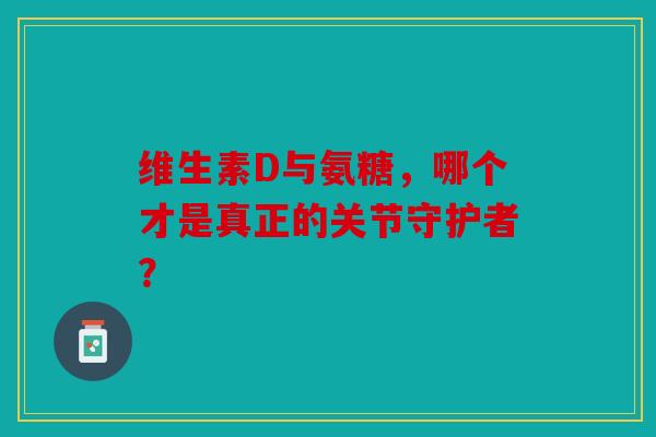 维生素D与氨糖，哪个才是真正的关节守护者？