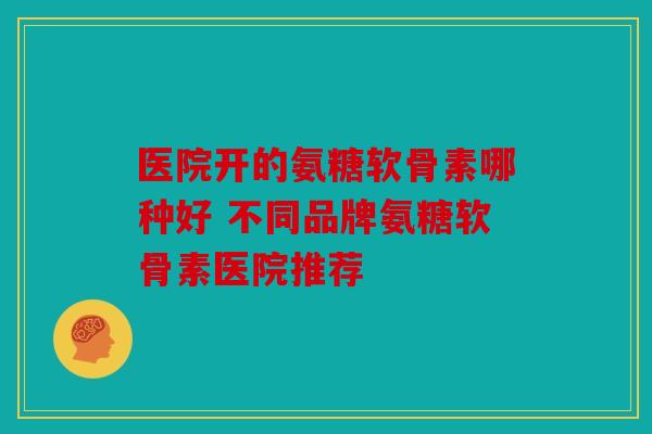 医院开的氨糖软骨素哪种好 不同品牌氨糖软骨素医院推荐