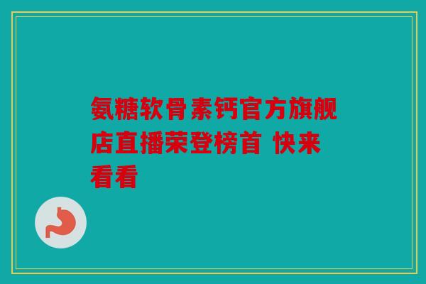 氨糖软骨素钙官方旗舰店直播荣登榜首 快来看看