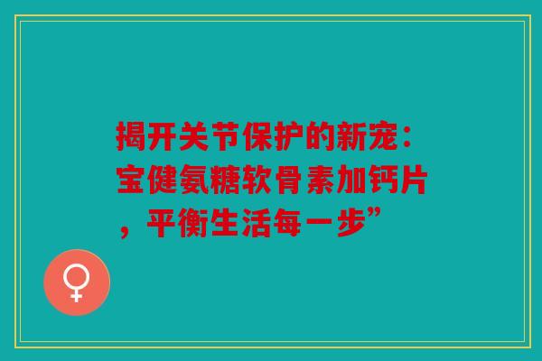 揭开关节保护的新宠：宝健氨糖软骨素加钙片，平衡生活每一步”