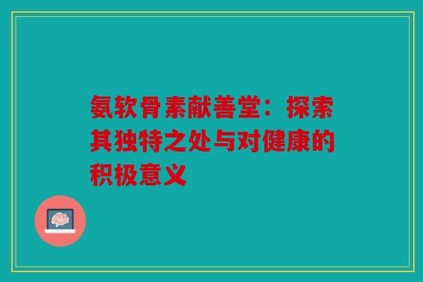 氨软骨素献善堂：探索其独特之处与对健康的积极意义