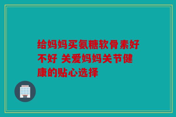 给妈妈买氨糖软骨素好不好 关爱妈妈关节健康的贴心选择