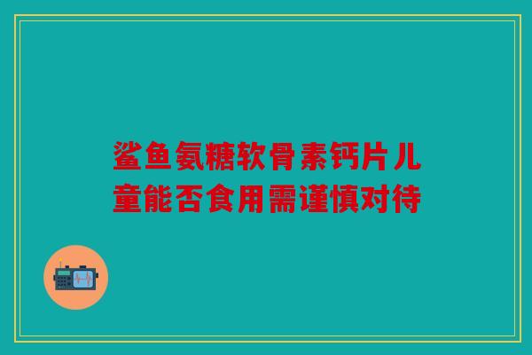 鲨鱼氨糖软骨素钙片儿童能否食用需谨慎对待