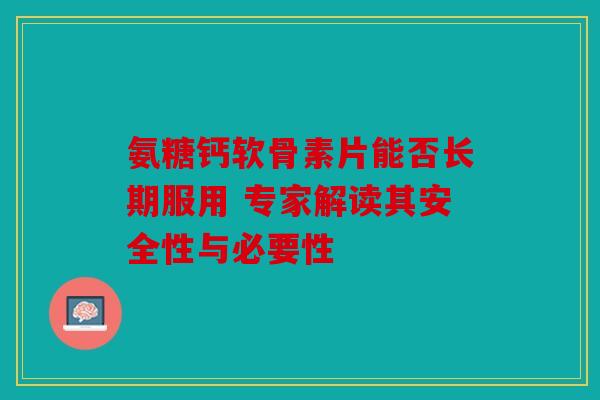 氨糖钙软骨素片能否长期服用 专家解读其安全性与必要性