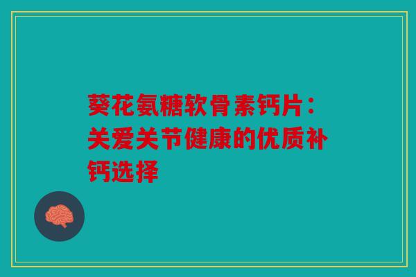 葵花氨糖软骨素钙片：关爱关节健康的优质补钙选择