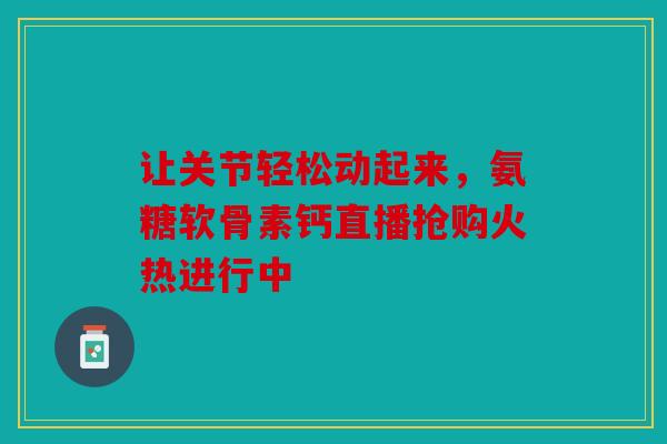 让关节轻松动起来，氨糖软骨素钙直播抢购火热进行中