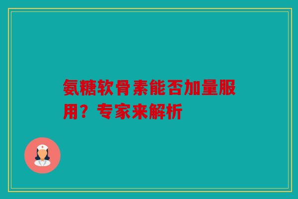 氨糖软骨素能否加量服用？专家来解析