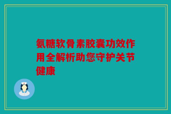氨糖软骨素胶囊功效作用全解析助您守护关节健康