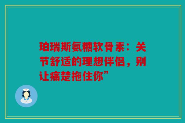 珀瑞斯氨糖软骨素:关节舒适的理想伴侣,别让痛楚拖住你” 珀瑞斯氨糖软骨素:关节舒适的理想伴侣,别让痛楚拖住你”