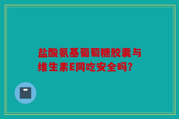 盐酸氨基葡萄糖胶囊与维生素E同吃安全吗？