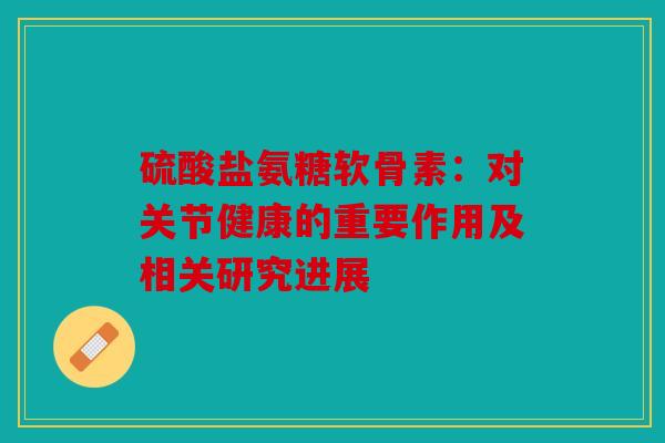 硫酸盐氨糖软骨素：对关节健康的重要作用及相关研究进展