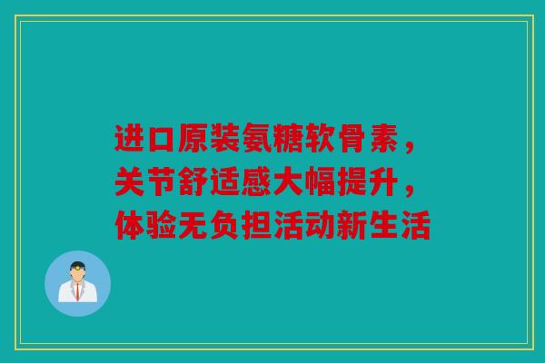 进口原装氨糖软骨素，关节舒适感大幅提升，体验无负担活动新生活