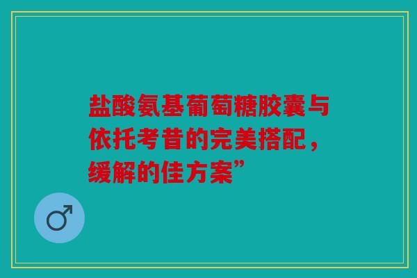 盐酸氨基葡萄糖胶囊与依托考昔的完美搭配，缓解的佳方案”