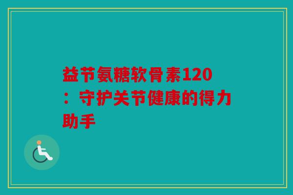 益节氨糖软骨素120：守护关节健康的得力助手