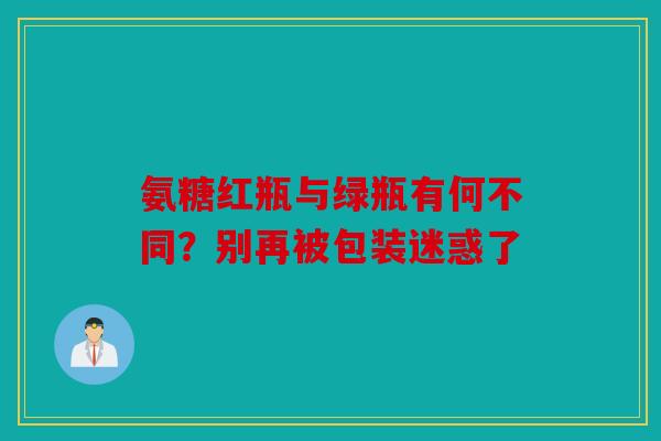氨糖红瓶与绿瓶有何不同?别再被包装迷惑了 氨糖红瓶与绿瓶有何不同?别再被包装迷惑了