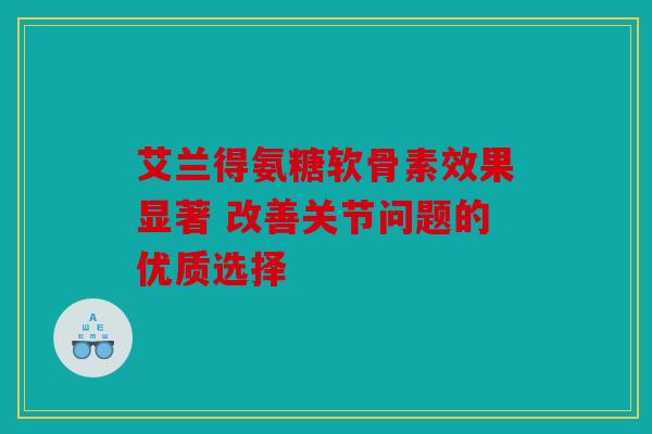 艾兰得氨糖软骨素效果显著 改善关节问题的优质选择