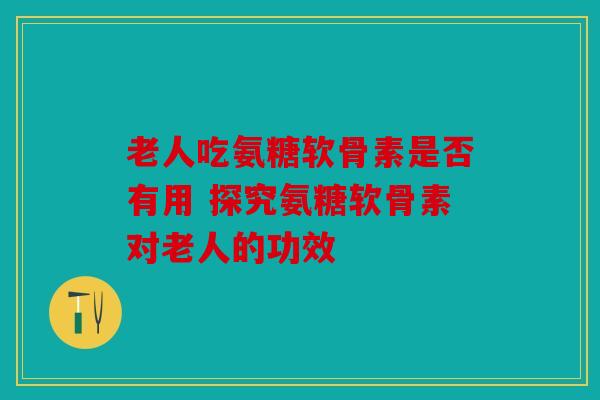 老人吃氨糖软骨素是否有用 探究氨糖软骨素对老人的功效