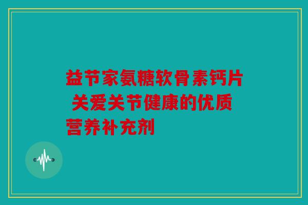 益节家氨糖软骨素钙片 关爱关节健康的优质营养补充剂