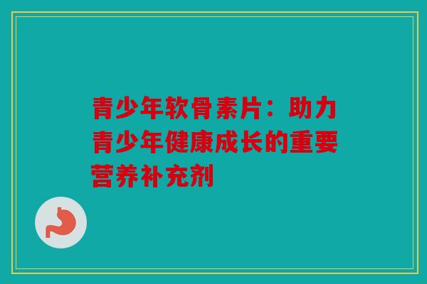 青少年软骨素片：助力青少年健康成长的重要营养补充剂