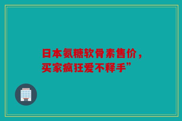 日本氨糖软骨素售价,买家疯狂爱不释手” 日本氨糖软骨素售价,买家疯狂爱不释手”