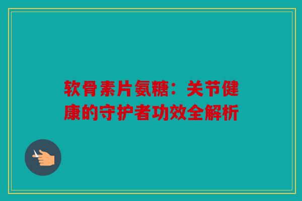 软骨素片氨糖：关节健康的守护者功效全解析