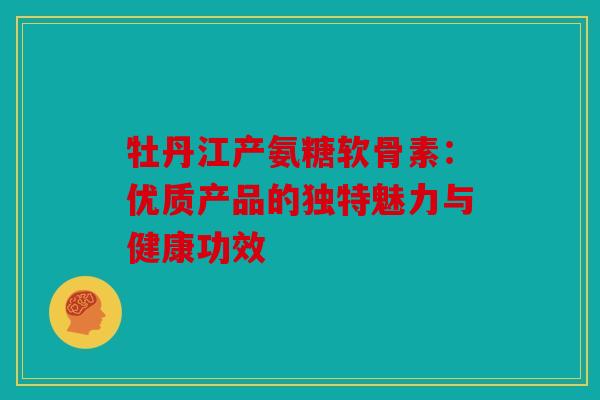 牡丹江产氨糖软骨素：优质产品的独特魅力与健康功效