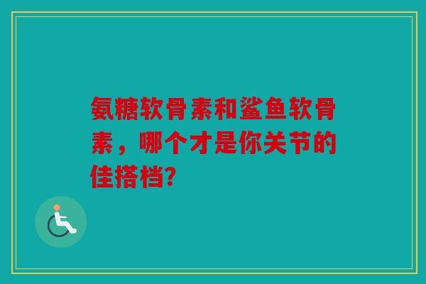 氨糖软骨素和鲨鱼软骨素，哪个才是你关节的佳搭档？
