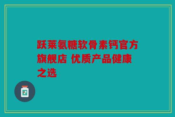 跃莱氨糖软骨素钙官方旗舰店 优质产品健康之选