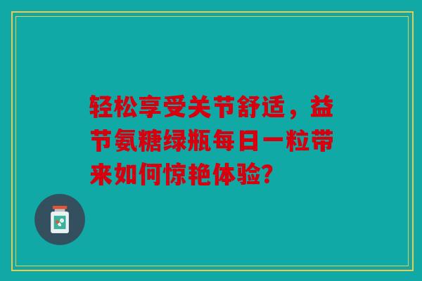 轻松享受关节舒适，益节氨糖绿瓶每日一粒带来如何惊艳体验？