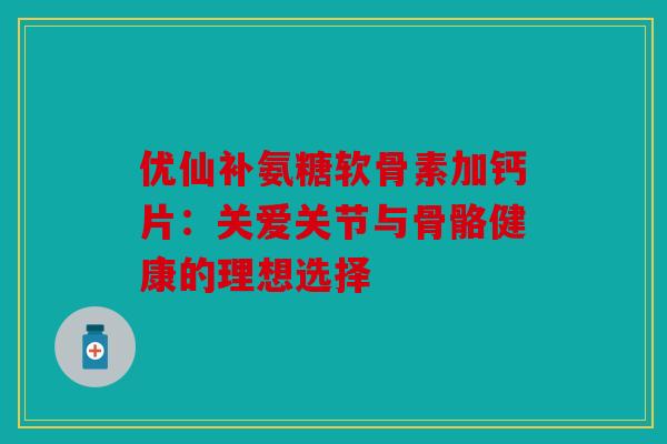 优仙补氨糖软骨素加钙片：关爱关节与骨骼健康的理想选择