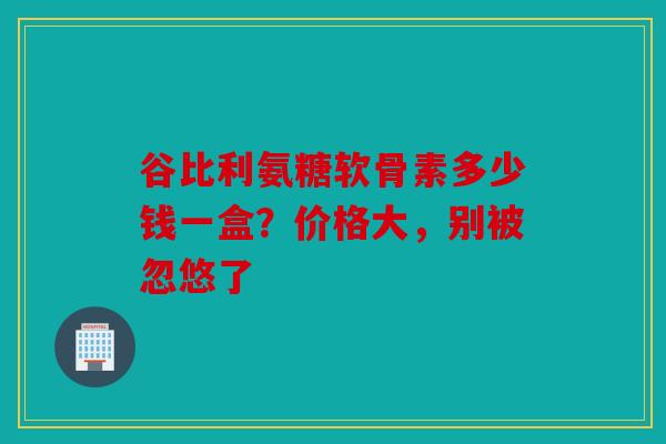 谷比利氨糖软骨素多少钱一盒？价格大，别被忽悠了