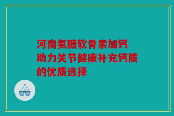 河南氨糖软骨素加钙 助力关节健康补充钙质的优质选择