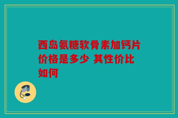 西岛氨糖软骨素加钙片价格是多少 其性价比如何 西岛氨糖软骨素加钙片价格是多少 其性价比如何