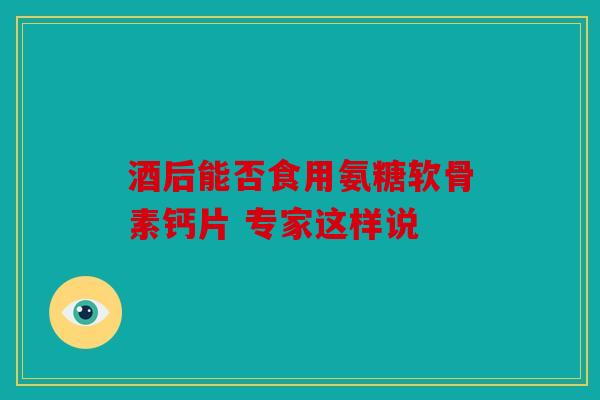 酒后能否食用氨糖软骨素钙片 专家这样说