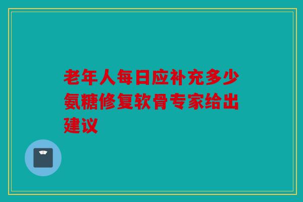老年人每日应补充多少氨糖修复软骨专家给出建议