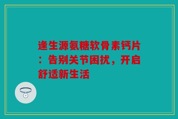 逢生源氨糖软骨素钙片：告别关节困扰，开启舒适新生活