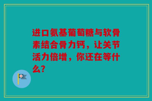 进口氨基葡萄糖与软骨素结合骨力钙,让关节活力倍增,你还在等什么? 进口氨基葡萄糖与软骨素结合骨力钙,让关节活力倍增,你还在等什么?