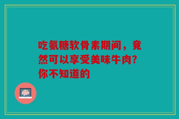 吃氨糖软骨素期间，竟然可以享受美味牛肉？你不知道的