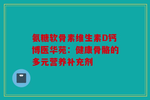 氨糖软骨素维生素D钙博医华苑：健康骨骼的多元营养补充剂
