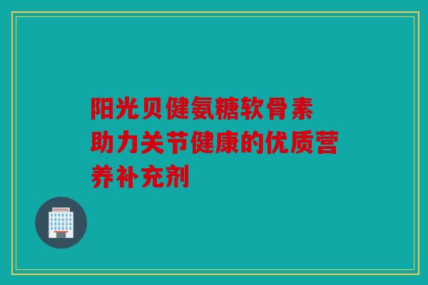 阳光贝健氨糖软骨素 助力关节健康的优质营养补充剂
