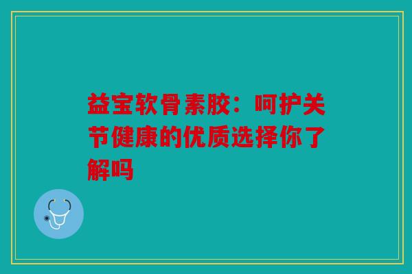 益宝软骨素胶：呵护关节健康的优质选择你了解吗