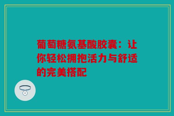 葡萄糖氨基酸胶囊：让你轻松拥抱活力与舒适的完美搭配