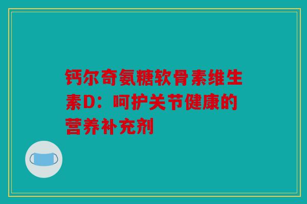 钙尔奇氨糖软骨素维生素D:呵护关节健康的营养补充剂 钙尔奇氨糖软骨素维生素D:呵护关节健康的营养补充剂
