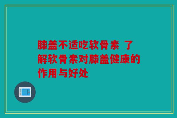 膝盖不适吃软骨素 了解软骨素对膝盖健康的作用与好处 膝盖不适吃软骨素 了解软骨素对膝盖健康的作用与好处