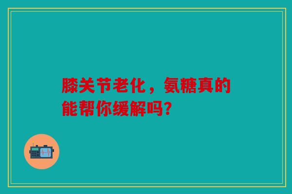 膝关节老化，氨糖真的能帮你缓解吗？