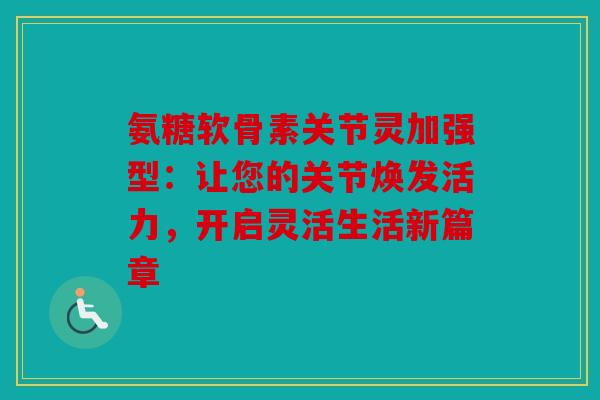 氨糖软骨素关节灵加强型:让您的关节焕发活力,开启灵活生活新篇章 氨糖软骨素关节灵加强型:让您的关节焕发活力,开启灵活生活新篇章