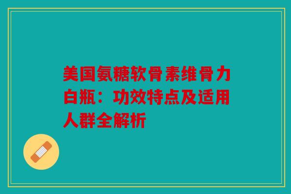 美国氨糖软骨素维骨力白瓶：功效特点及适用人群全解析